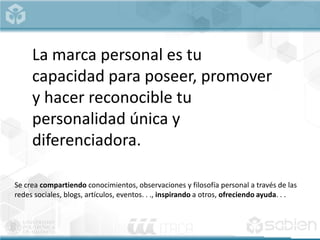 Se crea compartiendo conocimientos, observaciones y filosofía personal a través de las
redes sociales, blogs, artículos, eventos. . ., inspirando a otros, ofreciendo ayuda. . .
La marca personal es tu
capacidad para poseer, promover
y hacer reconocible tu
personalidad única y
diferenciadora.
 