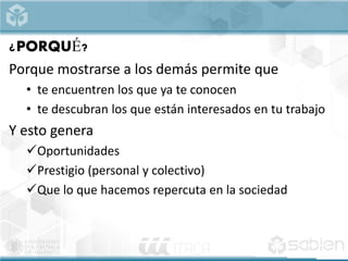 ¿PORQUÉ?
Porque mostrarse a los demás permite que
• te encuentren los que ya te conocen
• te descubran los que están interesados en tu trabajo
Y esto genera
Oportunidades
Prestigio (personal y colectivo)
Que lo que hacemos repercuta en la sociedad
 
