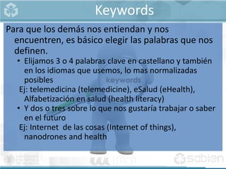 Keywords
Para que los demás nos entiendan y nos
encuentren, es básico elegir las palabras que nos
definen.
• Elijamos 3 o 4 palabras clave en castellano y también
en los idiomas que usemos, lo mas normalizadas
posibles
Ej: telemedicina (telemedicine), eSalud (eHealth),
Alfabetización en salud (health literacy)
• Y dos o tres sobre lo que nos gustaría trabajar o saber
en el futuro
Ej: Internet de las cosas (Internet of things),
nanodrones and health
 