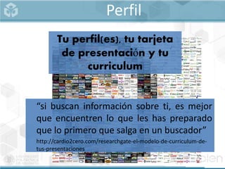 Perfil
“si buscan información sobre ti, es mejor
que encuentren lo que les has preparado
que lo primero que salga en un buscador”
http://cardio2cero.com/researchgate-el-modelo-de-curriculum-de-
tus-presentaciones
Tu perfil(es), tu tarjeta
de presentación y tu
curriculum
 