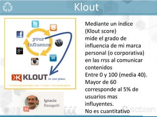 Klout
Mediante un índice
(Klout score)
mide el grado de
influencia de mi marca
personal (o corporativa)
en las rrss al comunicar
contenidos
Entre 0 y 100 (media 40).
Mayor de 60
corresponde al 5% de
usuarios mas
influyentes.
No es cuantitativo
 