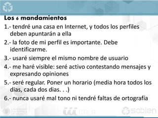 Los 6 mandamientos
1.- tendré una casa en Internet, y todos los perfiles
deben apuntarán a ella
2.- la foto de mi perfil es importante. Debe
identificarme.
3.- usaré siempre el mismo nombre de usuario
4.- me haré visible: seré activo contestando mensajes y
expresando opiniones
5.- seré regular. Poner un horario (media hora todos los
dias, cada dos dias. . .)
6.- nunca usaré mal tono ni tendré faltas de ortografía
 
