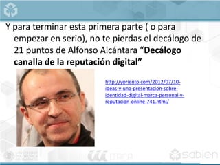 Y para terminar esta primera parte ( o para
empezar en serio), no te pierdas el decálogo de
21 puntos de Alfonso Alcántara “Decálogo
canalla de la reputación digital”
http://yoriento.com/2012/07/10-
ideas-y-una-presentacion-sobre-
identidad-digital-marca-personal-y-
reputacion-online-741.html/
 