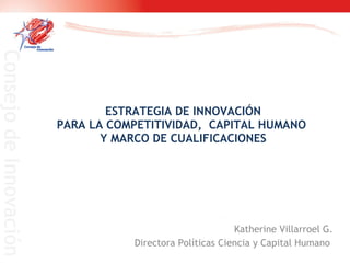 ESTRATEGIA DE INNOVACIÓN PARA LA COMPETITIVIDAD,  CAPITAL HUMANO  Y MARCO DE CUALIFICACIONES Katherine Villarroel G. Directora Políticas Ciencia y Capital Humano  