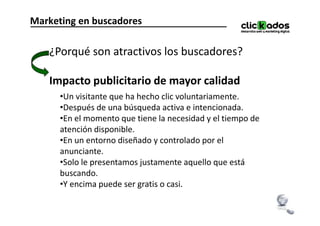 Marketing en buscadores

   ¿Porqué son atractivos los buscadores?

   Impacto publicitario de mayor calidad
      •Un visitante que ha hecho clic voluntariamente.
      •Después de una búsqueda activa e intencionada.
      •En el momento que tiene la necesidad y el tiempo de
       En
      atención disponible.
      •En un entorno diseñado y controlado por el
      anunciante.
      •Solo le presentamos justamente aquello que está
      buscando.
      •Y encima puede ser gratis o casi.
 