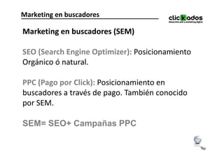Marketing en buscadores

Marketing en buscadores (SEM)

SEO (Search Engine Optimizer): Posicionamiento
Orgánico ó natural.

PPC (Pago por Click): Posicionamiento en
buscadores a través de pago. También conocido
por SEM.

SEM= SEO+ Campañas PPC
 