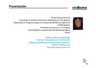 Presentación


                                             Teresa García Carmona
         Licenciada en Gestión Comercial y Marketing en ESIC Madrid.
   Diplomada en Programa Superior Europeo de Marketing Digital por
                                                     ICEMD Madrid.
                                 Formadora Presencial e In Company
                   Emprendedora y apasionada del Marketing Digital.
                                                              Social:

                                        Twitter: twitter.com/Clickados
                             Facebook: www.facebook.com/Clickados
                    Linkedin:es.linkedin.com/in/teresagarciacarmona
                                                 Mysite: clickados.com
                                           Mail:tgarcia@clickados.com
 