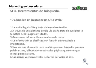 Marketing en buscadores
SEO. Herramientas de búsqueda.

• ¿Cómo lee un buscador un Sitio Web?

1.La araña llega la Site y trata de leer el contenido.
2.A través de un algoritmo propio , la araña trata de averiguar la
temática de las páginas visitadas.
3.Guarda esa información en una base de datos.
4.La información es clasificada en función de relevancia e
importancia.
5.Una vez que el usuario hace una búsqueda el buscador por una
palabra clave, el buscador muestra las páginas que contengan
dichas palabras clave.
6.Las arañas vuelven a visitar de forma periódica el Site.
 