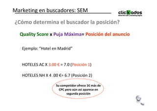 Marketing en buscadores: SEM
¿Cómo determina el buscador la posición?
  Quality Score x Puja Máxima= Posición del anuncio

   Ejemplo: “Hotel en Madrid”


   HOTELES AC X 3.00 € = 7.0 (Posición 1)

   HOTELES NH X 4 .00 €= 6.7 (Posición 2)

                     Su competidor ofrece 1€ más de
                       CPC pero aún así aparece en
                            segunda posición
 