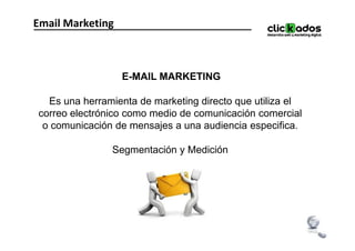 Email Marketing



                  E-MAIL MARKETING

  Es una herramienta de marketing directo que utiliza el
correo electrónico como medio de comunicación comercial
 o comunicación de mensajes a una audiencia especifica.

               Segmentación y Medición
 