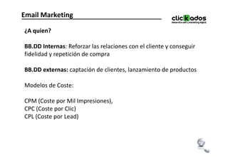 Email Marketing

¿A quien?

BB.DD Internas: Reforzar las relaciones con el cliente y conseguir
fidelidad y repetición de compra

BB.DD externas: captación de clientes, lanzamiento de productos

Modelos de Coste:

CPM (Coste por Mil Impresiones),
CPC (Coste por Clic)
CPL (Coste por Lead)
 