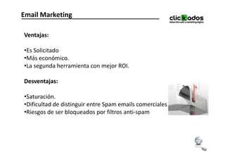 Email Marketing

Ventajas:

•Es Solicitado
•Más económico.
•La segunda herramienta con mejor ROI.

Desventajas:

•Saturación.
•Dificultad de distinguir entre Spam emails comerciales ilegales.
•Riesgos de ser bloqueados por filtros anti-spam
 