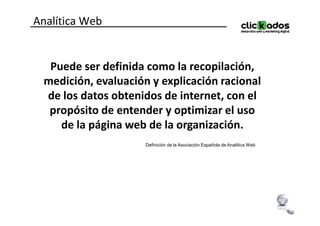 Analítica Web


  Puede ser definida como la recopilación,
 medición, evaluación y explicación racional
 de los datos obtenidos de internet, con el
  propósito de entender y optimizar el uso
    de la página web de la organización.
                     Definición de la Asociación Española de Analítica Web
 