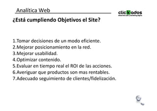 Analítica Web
¿Está cumpliendo Objetivos el Site?


1.Tomar decisiones de un modo eficiente.
2.Mejorar posicionamiento en la red.
3.Mejorar usabilidad.
4.Optimizar contenido.
5.Evaluar en tiempo real el ROI de las acciones.
6.Averiguar que productos son mas rentables.
7.Adecuado seguimiento de clientes/fidelización.
 