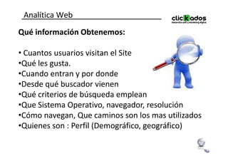 Analítica Web
Qué información Obtenemos:

• Cuantos usuarios visitan el Site
•Qué les gusta.
•Cuando entran y por donde
•Desde qué buscador vienen
•Qué criterios de búsqueda emplean
•Que Sistema Operativo, navegador, resolución
•Cómo navegan, Que caminos son los mas utilizados
•Quienes son : Perfil (Demográfico, geográfico)
 