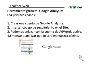 Analítica Web
Herramienta gratuita: Google Analytics
Los primeros pasos:

1. Crear una cuenta de Google Analytics
2. Insertar código de seguimiento en el Site.
3. Podemos enlazar con la cuenta de AdWords activa.
4.Empezar a analizar que ocurre en nuestra página.
 