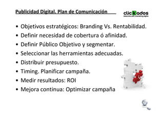 Publicidad Digital. Plan de Comunicación

•   Objetivos estratégicos: Branding Vs. Rentabilidad.
•   Definir necesidad de cobertura ó afinidad.
•   Definir Público Objetivo y segmentar.
•   Seleccionar las herramientas adecuadas.
•   Distribuir presupuesto.
•   Timing. Planificar campaña.
•   Medir resultados: ROI
•   Mejora continua: Optimizar campaña
 
