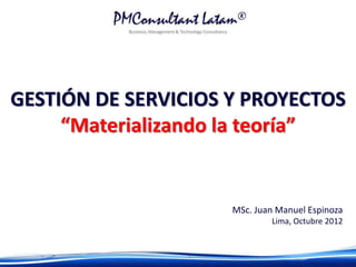 GESTIÓN DE SERVICIOS Y PROYECTOS
     “Materializando la teoría”


                     MSc. Juan Manuel Espinoza
                             Lima, Octubre 2012
 