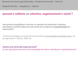 Mestrado em Comunicação Multimédia - Disciplina de Seminário – DeCA.UA
Margarida Almeida - marga@ua.pt - 12Nov10
Será possível compatibilizar e articular os requisitos de colaboração, confiança,
participação e partilha (típicos da web social) com as lógicas de competitividade das
organizações?
“Internet technologies are being demanded mainly by new attitudes of individual users, not
by organizations” (Rubina, 2009: 15).
pessoal e solitário ou colectivo, organizacional e social ?
Analiso uma dimensão organizacional?
Se sim, questiono-me acerca da coabitação de valores individuais e organizacionais?
 
