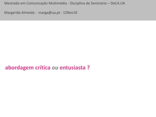 Mestrado em Comunicação Multimédia - Disciplina de Seminário – DeCA.UA
Margarida Almeida - marga@ua.pt - 12Nov10
abordagem crítica ou entusiasta ?
 