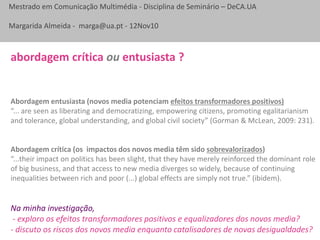 Mestrado em Comunicação Multimédia - Disciplina de Seminário – DeCA.UA
Margarida Almeida - marga@ua.pt - 12Nov10
Abordagem entusiasta (novos media potenciam efeitos transformadores positivos)
“... are seen as liberating and democratizing, empowering citizens, promoting egalitarianism
and tolerance, global understanding, and global civil society” (Gorman & McLean, 2009: 231).
Abordagem crítica (os impactos dos novos media têm sido sobrevalorizados)
“...their impact on politics has been slight, that they have merely reinforced the dominant role
of big business, and that access to new media diverges so widely, because of continuing
inequalities between rich and poor (...) global effects are simply not true.” (ibidem).
abordagem crítica ou entusiasta ?
Na minha investigação,
- exploro os efeitos transformadores positivos e equalizadores dos novos media?
- discuto os riscos dos novos media enquanto catalisadores de novas desigualdades?
 