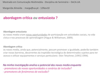Mestrado em Comunicação Multimédia - Disciplina de Seminário – DeCA.UA
Margarida Almeida - marga@ua.pt - 12Nov10
Abordagem entusiasta
os novos media criam novas oportunidades de participação em actividades sociais, na vida
cívica e nos processos de aprendizagem (Hague & Williamson, 2009).
Abordagem crítica
os novos media, ainda que, potencialmente, possam promover a igualdade, poderão também
criar novas barreiras, decorrentes da inaptidão tecnológica de determinados sujeitos para ter
acesso e utilizar equipamentos e serviços particulares (Von Tetzchner, [1991] 1994).
abordagem crítica ou entusiasta ?
Na minha investigação analiso o potencial dos novos media enquanto
- promotores de novas oportunidades e cenários de inclusão?
- promotores de fenómenos de exclusão?
 