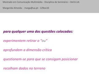 Mestrado em Comunicação Multimédia - Disciplina de Seminário – DeCA.UA
Margarida Almeida - marga@ua.pt - 12Nov10
para qualquer uma das questões colocadas:
experimentem retirar o “ou”
aprofundem a dimensão crítica
questionem-se para que se consigam posicionar
recolham dados no terreno
 