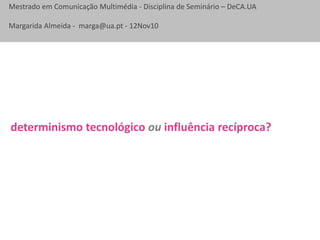 Mestrado em Comunicação Multimédia - Disciplina de Seminário – DeCA.UA
Margarida Almeida - marga@ua.pt - 12Nov10
determinismo tecnológico ou influência recíproca?
 