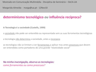 Mestrado em Comunicação Multimédia - Disciplina de Seminário – DeCA.UA
Margarida Almeida - marga@ua.pt - 12Nov10
determinismo tecnológico ou influência recíproca?
A Tecnologia é a sociedade (Castells, 1999)
a sociedade não pode ser entendida ou representada sem as suas ferramentas tecnológicas
a tecnologia não determina a sociedade, antes a incorpora
as tecnologias não se limitam a ser ferramentas a aplicar mas antes processos que devem
ser entendidos como portadores de uma grande “elasticidade social”
Na minha investigação, observo as tecnologias:
como ferramentas ou como processos?
 