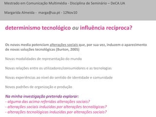 Mestrado em Comunicação Multimédia - Disciplina de Seminário – DeCA.UA
Margarida Almeida - marga@ua.pt - 12Nov10
Os novos media potenciam alterações sociais que, por sua vez, induzem o aparecimento
de novas soluções tecnológicas (Burton, 2005)
Novas modalidades de representação do mundo
Novas relações entre os utilizadores/consumidores e as tecnologias
Novas experiências ao nível do sentido de identidade e comunidade
Novos padrões de organização e produção
determinismo tecnológico ou influência recíproca?
Na minha investigação pretendo explorar:
- alguma das acima referidas alterações sociais?
- alterações sociais induzidas por alterações tecnológicas?
- alterações tecnológicas induzidas por alterações sociais?
 
