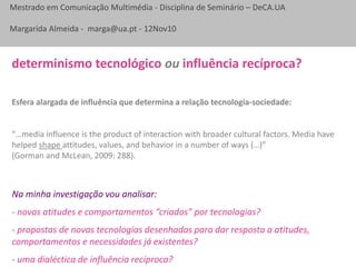 Mestrado em Comunicação Multimédia - Disciplina de Seminário – DeCA.UA
Margarida Almeida - marga@ua.pt - 12Nov10
Esfera alargada de influência que determina a relação tecnologia-sociedade:
“…media influence is the product of interaction with broader cultural factors. Media have
helped shape attitudes, values, and behavior in a number of ways (…)”
(Gorman and McLean, 2009: 288).
determinismo tecnológico ou influência recíproca?
Na minha investigação vou analisar:
- novas atitudes e comportamentos “criados” por tecnologias?
- propostas de novas tecnologias desenhadas para dar resposta a atitudes,
comportamentos e necessidades já existentes?
- uma dialéctica de influência recíproca?
 