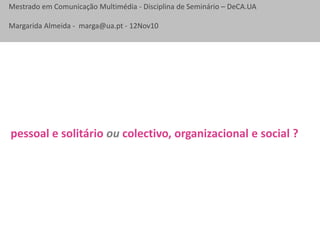 Mestrado em Comunicação Multimédia - Disciplina de Seminário – DeCA.UA
Margarida Almeida - marga@ua.pt - 12Nov10
pessoal e solitário ou colectivo, organizacional e social ?
 