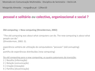 Mestrado em Comunicação Multimédia - Disciplina de Seminário – DeCA.UA
Margarida Almeida - marga@ua.pt - 12Nov10
Old computing  New computing (Shneiderman, 2002)
“The old computing was about what computers can do. The new computing is about what
people can do.”
(Shneiderman, 2002: 2).
experiência solitária de utilização de computadores “pessoais” (old comupting)

partilha de experiências distribuídas (new computing)
Do old computing para o new computing, os quatro patamares da transição:
1 | Recolha (informação)
2 | Relação (comunicação)
3 | Criação (inovação)
4 | Partilha (disseminação)
pessoal e solitário ou colectivo, organizacional e social ?
 