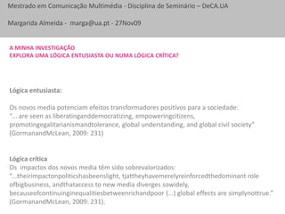 A minha investigação Explora uma lógica entusiasta ou NUMA lógica crítica?Lógica entusiasta:Os novos media potenciam efeitos transformadores positivos para a sociedade: “... are seen as liberatinganddemocratizing, empoweringcitizens, promotingegalitarianismandtolerance, global understanding, and global civil society” (GormanandMcLean, 2009: 231)Lógica críticaOs  impactos dos novos media têm sido sobrevalorizados:“...theirimpactonpoliticshasbeenslight, tjattheyhavemerelyreinforcedthedominant role ofbigbusiness, andthataccess to new media diverges sowidely, becauseofcontinuinginequalitiesbetweenrichandpoor (...) global effects are simplynottrue.” (GormanandMcLean, 2009: 231).