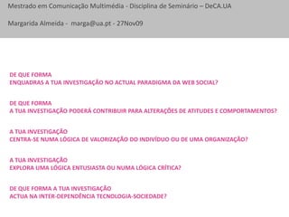 De que forma enquadras a TUA investigação no actual paradigma da web social?De que forma a TUA investigação poderá contribuir para alterações de atitudes e comportamentos?A TUA investigação Centra-se numa lógica de valorização do indivíduo ou de uma organização?A TUA investigação Explora uma lógica entusiasta ou NUMA lógica crítica?De que forma a TUA investigação actua na inter-dependência tecnologia-sociedade?