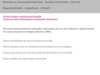 De que forma a minha investigaçãoactua na inter-dependência tecnologia-sociedade?Os novos media potenciam alterações sociais que, por sua vez, induzem o aparecimento de novas soluções tecnológicas (Burton, 2005)Novas modalidades de representação do mundoNovas relações entre os utilizadores/consumidores e as tecnologiasNovas experiências ao nível do sentido de identidade e comunidadeNovos padrões de organização e produção