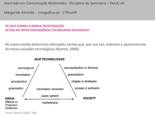 De que forma a minha investigaçãoactua na inter-dependência tecnologia-sociedade?Os novos media potenciam alterações sociais que, por sua vez, induzem o aparecimento de novas soluções tecnológicas (Burton, 2005)Fonte: Burton (2005: 200)