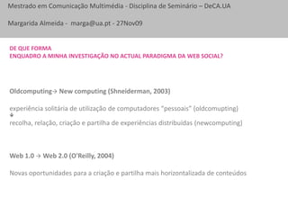 De que forma enquadro a minha investigação no actual paradigma da web social?Oldcomputing New computing (Shneiderman, 2003)experiência solitária de utilização de computadores “pessoais” (oldcomupting)recolha, relação, criação e partilha de experiências distribuídas (newcomputing)Web 1.0  Web 2.0 (O'Reilly, 2004)Novas oportunidades para a criação e partilha mais horizontalizada de conteúdos