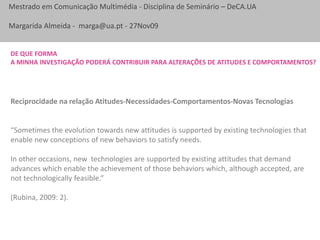 De que forma a minha investigação poderá contribuir para alterações de atitudes e comportamentos?Reciprocidade na relação Atitudes-Necessidades-Comportamentos-Novas Tecnologias“Sometimes the evolution towards new attitudes is supported by existing technologies that enable new conceptions of new behaviors to satisfy needs. In other occasions, new  technologies are supported by existing attitudes that demand advances which enable the achievement of those behaviors which, although accepted, are not technologically feasible.” (Rubina, 2009: 2).
