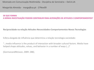 De que forma a minha investigação poderá contribuir para alterações de atitudes e comportamentos?Reciprocidade na relação Atitudes-Necessidades-Comportamentos-Novas TecnologiasEsfera alargada de influência que determina a relação tecnologia-sociedade:“…media influence is the product of interaction with broader cultural factors. Media have helped shape attitudes, values, and behavior in a number of ways (…)” (GormanandMcLean, 2009: 288).