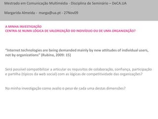 A minha investigação Centra-se numa lógica de valorização do indivíduo ou de uma organização?“Internet technologies are being demanded mainly by new attitudes of individual users, not by organizations” (Rubina, 2009: 15)Será possível compatibilizar a articular os requisitos de colaboração, confiança, participação e partilha (típicos da web social) com as lógicas de competitividade das organizações?Na minha investigação como avalio o peso de cada uma destas dimensões?