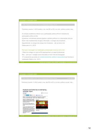 Participação e mobilização cidadã


    2. SNS: Repercussões na Soc. Civil e na Mobilização Política e Social



    Fenómeno recente  difícil avaliar o imp. das RS na SC e na mob. política e social, mas...


    Os estudos académicos referem que a participação política off-line é indicativa da
    participação política on-line.
    Iniciadores: normalmente pessoas ligadas a partidos políticos ou a associações não gov.
    Quem mais imediatamente divulga a informação: os amigos dos iniciadores
    Seguidamente: os amigos dos amigos dos iniciadores… até se tornar viral
    (Valenzuela et al., 2012).


    Para que a mensagem de mobilização (protesto/ação cívica) se torne viral…
    - Efeito de contágio (no qual as RS desempenham um papel fundamental)
    Mas… para que o contágio ocorra não basta um bom meio de propagação
     Fundamental que exista um contexto económico, político e sóciocultural que favoreça a
    mobilização (Bailón et al., 2011).

   23 / 29                            Seminário de Investigação | DeCA | MCMM | mariajoao@ua.pt | 16 novembro de 2012




Participação e mobilização cidadã


    2. SNS: Repercussões na Soc. Civil e na Mobilização Política e Social                        (Lima, 2012)


   Fenómeno recente  difícil avaliar o imp. das RS na SC e na mob. política e social, mas...




   24 / 29                            Seminário de Investigação | DeCA | MCMM | mariajoao@ua.pt | 16 novembro de 2012




                                                                                                                        12
 