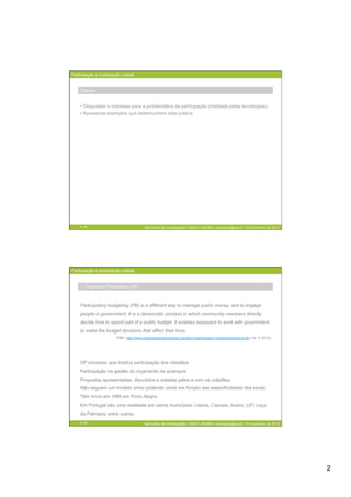 Participação e mobilização cidadã


    Objetivo


    •  Despoletar o interesse para a problemática da participação (mediada pelas tecnologias)
    •  Apresentar exemplos que testemunhem esta prática.




    3 / 29                               Seminário de Investigação | DeCA | MCMM | mariajoao@ua.pt | 16 novembro de 2012




Participação e mobilização cidadã


    1. Orçamento Participativo (OP)



    Participatory budgeting (PB) is a different way to manage public money, and to engage
    people in government. It is a democratic process in which community members directly
    decide how to spend part of a public budget. It enables taxpayers to work with government
    to make the budget decisions that affect their lives.
                        PBP: http://www.participatorybudgeting.org/about-participatory-budgeting/what-is-pb/ (14-11-2012)




    OP processo que implica participação dos cidadãos
    Participação na gestão do orçamento da autarquia
    Propostas apresentadas, discutidos e votadas pelos e com os cidadãos.
    Não seguem um modelo único podendo variar em função das especificidades dos locais.
    Têm início em 1989 em Porto Alegre.
    Em Portugal são uma realidade em vários municípios: Lisboa, Cascais, Aveiro, (JF) Leça
    da Palmeira, entre outros.
    4 / 29                               Seminário de Investigação | DeCA | MCMM | mariajoao@ua.pt | 16 novembro de 2012




                                                                                                                            2
 