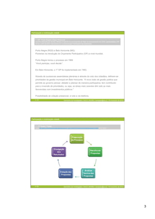 Participação e mobilização cidadã


    1. OP: Porto Alegre e Belo Horizonte
    (recolha efetuada por Nicolau Ribeiro e inserida na sua proposta de Tese de Doutoramento em ICPD, apresentada à UP/
    UA em Julho de 2010. Municípios 2.0: e-Governação Participada nas Autarquias)



    Porto Alegre (RGS) e Belo Horizonte (MG)
    Pioneiras na introdução do Orçamento Participativo (OP) a nível mundial.


    Porto Alegre iniciou o processo em 1989
    “Você participa, você decide”.


    Em Belo Horizonte, o 1º OP foi implementado em 1993.


    Através de sucessivas assembleias plenárias e através do voto dos cidadãos, definem-se
    prioridades da gestão municipal em Belo Horizonte. “A nova visão de gestão pública que
    permite ao governo pensar, debater e planear de maneira participativa, tem contribuído
    para a inversão de prioridades, ou seja, as áreas mais carentes têm sido as mais
    favorecidas com investimentos públicos.”


    Possibilidade de votação presencial, e-voto e via telefone.
    5 / 29                                               Seminário de Investigação | DeCA | MCMM | mariajoao@ua.pt | 16 novembro de 2012




Participação e mobilização cidadã


    1. OP Aveiro: Fases
    Fonte: http://www.cm-aveiro.pt/www/templates/tabtemplate.aspx?id_class=2757&TM=2757&SelectedTab=36018&SelectedLink=36009 (15-11-2012)




    6 / 29                                               Seminário de Investigação | DeCA | MCMM | mariajoao@ua.pt | 16 novembro de 2012




                                                                                                                                            3
 