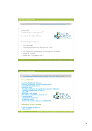 Participação e mobilização cidadã


    1. OP Lisboa                                 Fonte: http://www.lisboaparticipa.pt/pages/orcamentoparticipativo.php/A=686___collection=cml_article (15-11-2012)




    Início em 2008
    1ª capital europeia a implementar um OP


    Na edição de 2012 (5ª)  29911 votos



    A votação dos projetos decorreu:


    -  online (Portal CM)
    -  nas assembleias participativas realizadas pela cidade


      cada cidadão tinha direito a 2 votos, um por cada grupo de projetos:
    -  projetos até 150.000€
    -  projetos entre 150.000€ e 500.000€


    7 / 29                                       Seminário de Investigação | DeCA | MCMM | mariajoao@ua.pt | 16 novembro de 2012




Participação e mobilização cidadã


    1. OP Lisboa: Projetos
    Fonte: http://www.lisboaparticipa.pt/pages/noticias.php/A=197___collection=cml_news___L=video___pageID=1 (15-11-2012)



   Projetos até 150.000€

    - A Casa da Mobilidade da Mouraria;
    - Estudo de Ordenamento Viário da Rua de Campolide;
    - Parque Infantil da Quinta da Luz;
    - Rocódromo Indoor;
    - Requalificação Integrada do Largo da Graça e Rua Voz do Operário;
    - Parede de Escalada do Vale do Silêncio;
    - Lisboa Wifi;
    - Monumento a José Afonso;
    - Requalificação de Via Pública (Quinta da Luz);
    - Passaporte Escolar ;
    - Aplicações para Smartphones;
    - O Passeio da Amália;
    - Campos de Basquetebol de Rua na frente Ribeirinha.

   Projetos entre 150.000€ e 500.000€

    - Centro de inovação da Mouraria;
    - Lisboa Acessível;

    8 / 29                                       Seminário de Investigação | DeCA | MCMM | mariajoao@ua.pt | 16 novembro de 2012




                                                                                                                                                                     4
 