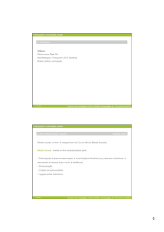 Participação e mobilização cidadã


    2. Mobilização



    Vídeos:
    Democracia Real YA
    Manifestação 19 de junho 2011 (Madrid)
    Brasil contra a corrupção




   11 / 29                             Seminário de Investigação | DeCA | MCMM | mariajoao@ua.pt | 16 novembro de 2012




Participação e mobilização cidadã


    2. SNS e Media Sociais: Conceito                                                           (Mayfiled, 2007)



    Redes sociais on-line  integram-se nos Social Media (Media Sociais)


    Media Sociais - media on-line caracterizados pela:


    - Participação e abertura (encorajam a contribuição e feedback por parte dos indivíduos 
    atenuando a barreira entre media e audiência)
    - Comunicação
    - Criação de comunidades
    - Ligação entre indivíduos.




   12 / 29                             Seminário de Investigação | DeCA | MCMM | mariajoao@ua.pt | 16 novembro de 2012




                                                                                                                         6
 