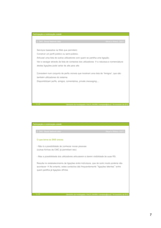 Participação e mobilização cidadã


    2. SNS: Social Network sites                                                      (Boyd e Ellison, 2007)



    Serviços baseados na Web que permitem:
    Construir um perfil público ou semi-público;
    Articular uma lista de outros utilizadores com quem se partilha uma ligação;
    Ver e navegar através da lista de contactos dos utilizadores  a natureza e nomenclatura
    destas ligações pode variar de site para site.


    Consistem num conjunto de perfis visíveis que mostram uma lista de “Amigos”, que são
    também utilizadores do sistema.
    Disponibilizam perfis, amigos, comentários, private messaging,...




   13 / 29                          Seminário de Investigação | DeCA | MCMM | mariajoao@ua.pt | 16 novembro de 2012




Participação e mobilização cidadã


    2. SNS: Social Network sites                                                      (Boyd e Ellison, 2007)



    O que torna os SNS únicos:


    -  Não é a possibilidade de conhecer novas pessoas
    (outras formas de CMC já permitiam isto)


    -  Mas a possibilidade dos utilizadores articularem e darem visibilidade às suas RS.


    Resulta no estabelecimento de ligações entre indivíduos, que de outro modo poderia não
    acontecer  No entanto, estes contactos são frequentemente ligações latentes entre
    quem partilha já ligações off-line.




   14 / 29                          Seminário de Investigação | DeCA | MCMM | mariajoao@ua.pt | 16 novembro de 2012




                                                                                                                      7
 
