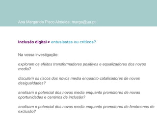 Ana Margarida Pisco Almeida, marga@ua.pt

Inclusão digital > entusiastas ou críticos?
Na vossa investigação:
exploram os efeitos transformadores positivos e equalizadores dos novos
media?
discutem os riscos dos novos media enquanto catalisadores de novas
desigualdades?
analisam o potencial dos novos media enquanto promotores de novas
oportunidades e cenários de inclusão?
analisam o potencial dos novos media enquanto promotores de fenómenos de
exclusão?

 