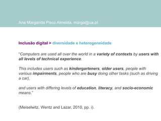 Ana Margarida Pisco Almeida, marga@ua.pt

Inclusão digital > diversidade e heterogeneidade
“Computers are used all over the world in a variety of contexts by users with
all levels of technical experience.
This includes users such as kindergarteners, older users, people with
various impairments, people who are busy doing other tasks (such as driving
a car),

and users with differing levels of education, literacy, and socio-economic
means.”

(Meiselwitz, Wentz and Lazar, 2010, pp. i).

 