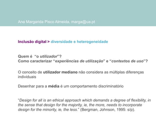 Ana Margarida Pisco Almeida, marga@ua.pt

Inclusão digital > diversidade e heterogeneidade

Quem é “o utilizador”?
Como caracterizar “experiências de utilização” e “contextos de uso”?
O conceito de utilizador mediano não considera as múltiplas diferenças
individuais

Desenhar para a média é um comportamento discriminatório
“Design for all is an ethical approach which demands a degree of flexibility, in
the sense that design for the majority, ie, the more, needs to incorporate
design for the minority, ie, the less.” (Bergman, Johnson, 1995: s/p).

 